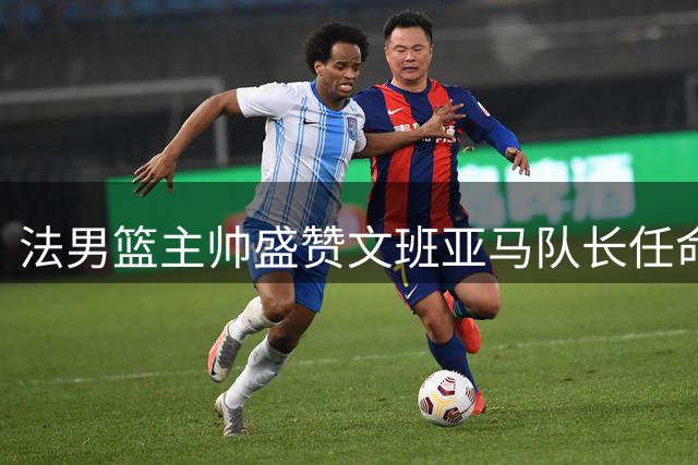 法男篮主帅盛赞文班亚马队长任命：职业素养与领导力获认可